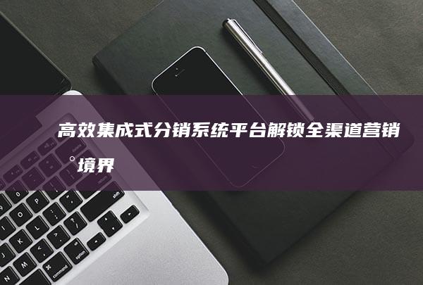 高效集成式分销系统平台：解锁全渠道营销新境界